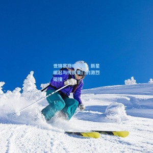世锦赛巅峰对决，新星崛起与传统豪门的激烈碰撞