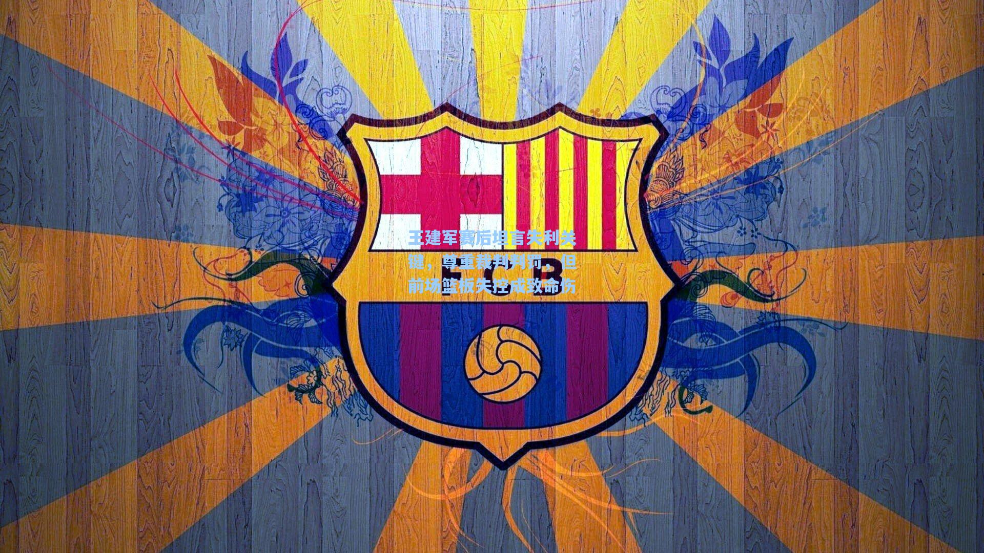 王建军赛后坦言失利关键,尊重裁判判罚,但前场篮板失控成致命伤